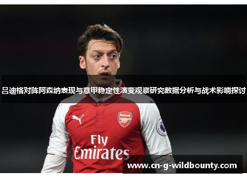 吕迪格对阵阿森纳表现与意甲稳定性演变观察研究数据分析与战术影响探讨