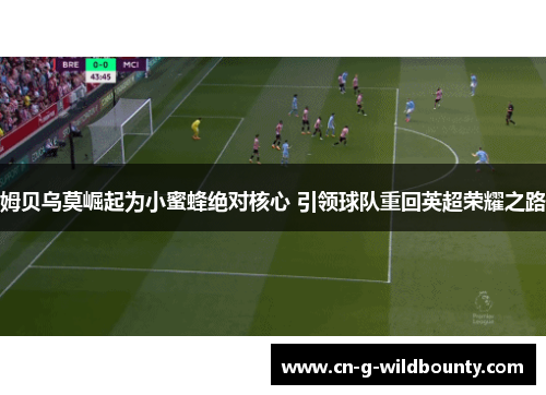 姆贝乌莫崛起为小蜜蜂绝对核心 引领球队重回英超荣耀之路