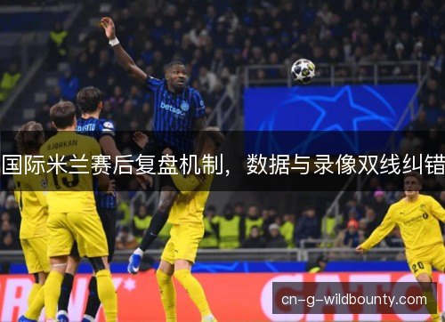 国际米兰赛后复盘机制，数据与录像双线纠错